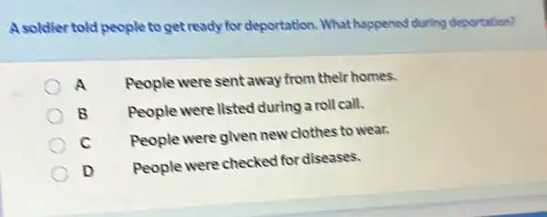 A soldier told people to get ready for deportation What happened during deportation?
A
People were sent away from their homes.
B
People were listed during a roll call.
C
People were given new clothes to wear.
D
People were checked for diseases.