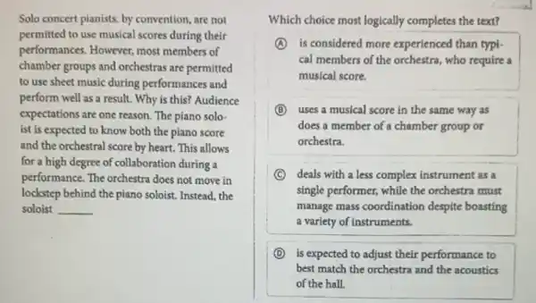 Solo concert pianists, by convention, are not
permitted to use musical scores during their
performances. However,most members of
chamber groups and orchestras are permitted
to use sheet music during performances and
perform well as a result. Why is this?Audience
expectations are one reason The piano solo-
ist is expected to know both the piano score
and the orchestral score by heart. This allows
for a high degree of collaboration during a
performance. The orchestra does not move in
lockstep behind the piano soloist. Instead, the
soloist __
Which choice most logically completes the text?
A is considered more experienced than typi-
cal members of the orchestra, who require a
musical score.
B uses a musical score in the same way as
does a member of a chamber group or
orchestra.
C deals with a less complex instrument as a
single performer, while the orchestra must
manage mass coordination despite boasting
a variety of instruments.
D is expected to adjust their performance to
best match the orchestra and the acoustics
of the hall.