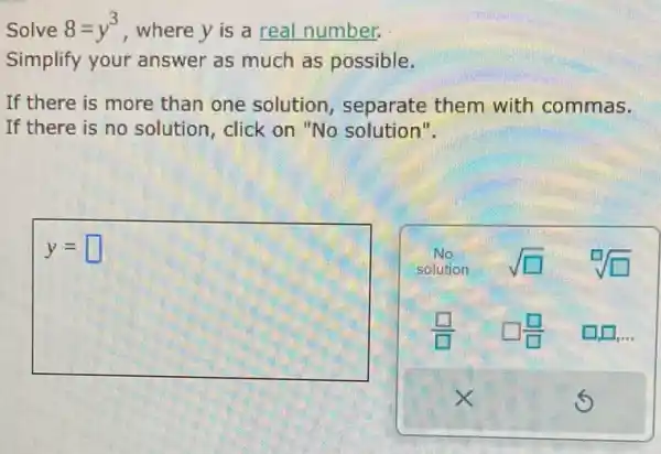 Solve 8=y^3 , where y is a real number.
Simplify your answer as much as possible.
If there is more than one solution , separate them with commas.
If there is no solution, click on "No solution".
y= square