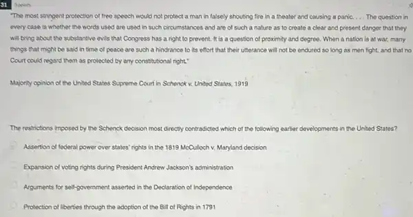 so
"The most stringent protection of free speech would not protect a man in falsely shouting fire in a theater and causing a panic. __ The question in
every case is whether the words used are used in such circumstances and are of such a nature as to create a clear and present danger that they
will bring about the substantive evils that Congress has a right to prevent. It is a question of proximity and degree. When a nation is at war, many
things that might be said in time of peace are such a hindrance to its effort that their utterance will not be endured so long as men fight,and that no
Court could regard them as protected by any constitutional right."
Majority opinion of the United States Supreme Court in Schenck v. United States, 1919
The restrictions imposed by the Schenck decision most directly contradicted which of the following earlier developments in the United States?
Assertion of federal power over states' rights in the 1819 McCulloch v.Maryland decision
Expansion of voting rights during President Andrew Jackson's administration
Arguments for self-government asserted in the Declaration of Independence
Protection of liberties through the adoption of the Bill of Rights in 1791
3 points