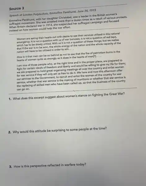 Source 3
Speech at London Polytechnic Emmeline Pankhurst, June 24,1915
Emmeline Pankhurst, with her daughter Christabel, was a leader in the British women's
suffragist movement. She was arrested more than a dozen times as a result of various protests.
When Britain declared war in 1914, she suspended her suffragist campaign and focused
instead on how women could help the war effort.
Women are eating their hearts out with desire to see their services utilised in this national
emergency. It is not a question with us of war bonuses; it is not a question of red tape,
which has to be slowly untied. With us it is not a question of these things; but we realise
that if the war is to be won,the whole energy of the nation and the whole capacity of the
nation will have to be utilised in order to win. __
How is it that men can be so behind as not to see that the fire of patriotism burns in the
hearts of women quite as strongly as it does in the hearts of men[?]. __
I am one of those people who, at the right time and in the proper place,are prepared to
fight for certain ideals of freedom and liberty and would be willing to give my life for them;
we are prepared to hold great organising meetings all over the country and enlist women
for war service if they will only set us free to do it. We here and now this afternoon offer
our services to the Government, to recruit and enlist the women of the country for war
service, whether that war service is the making of munitions or whether that war service is
the replacing of skilled men who have been called up, so that the business of the country
can go on.
1. What does this excerpt suggest about women's stance on fighting the Great War?
2. Why would this attitude be surprising to some people at the time?
3.How is this perspective reflected in warfare today?