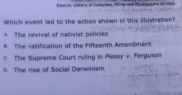 Source: Library of Congress, Prints and Photographs Division
Which event led to the action shown in this illustration?
A The revival of nativist policies
B. The ratification of the Fifteenth Amendment
C. The Supreme Court ruling in Plessy v Ferguson
D. The rise of Social Darwinism