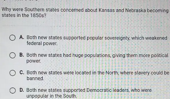 Why were Southern states concerned about Kansas and Nebraska becoming
states in the 1850s?
A. Both new states supported popular sovereignty, which weakened
federal power.
B. Both new states had huge populations, giving them more political
power.
C. Both new states were located in the North, where slavery could be
banned.
D. Both new states supported Democratic leaders who were
unpopular in the South.