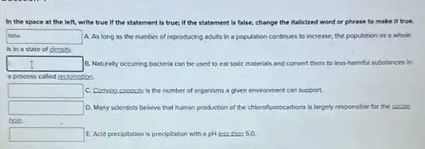 In the space at the left, write true If the statement is true; if the statement Is false, change the Italizized word or phrase to make it true.
talse disappointed
A. As long as the number of reproducing adults in a population continues to increase, the population as a whole
is in a state of density.
square  B. Naturally occurring bacteria can be used to eat toxic materials and convert them to less harmful substances in
a process called reclomation.
square  C. Corrying copocity is the number of or organisms a given environment can support.
square  D. Many scientists believe that human production of the chlorofluorocarbons is largely responsible for the ozone
hole
square  E. Acid precipitation is precipitation with a pH less than 5.0.