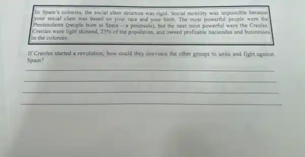 In Spain's colonies, the social class structure was rigid. Social mobility was impossible because
your social class was based on your race and your birth. The most powerful people were the
Peninsulares (people born in Spain - a peninsula)but the next most powerful were the Creoles
Creoles were light skinned, 23%  of the population, and owned profitable haciendas and businesses
in the colonies.
If Creoles started a revolution, how could they convince the other groups to unite and fight against
Spain?
__