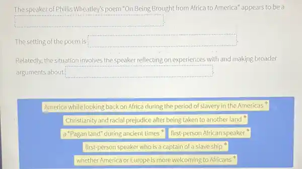 The speaker of Phillis Wheatley's poem "On Being Brought from Africa to America" appears to be a
square 
...
The setting of the poem is square  ......................................................................
Relatedly, the situation involves the speaker reflecting on experiences with and making broader
arguments about square 
America while looking back on Africa during the period of slavery in the Americas
Christianity and racial prejudice after being taken to another land
a "Pagan land" during ancient times
first-person African speaker
first-person speaker who is a captain of a slave ship
whether America or Europe is more welcoming to Africans