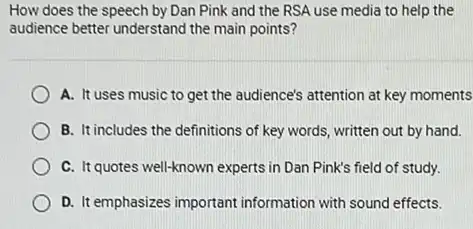 How does the speech by Dan Pink and the RSA use media to help the
audience better understand the main points?
A. It uses music to get the audience's attention at key moments
B. It includes the definitions of key words written out by hand.
C. It quotes well-known experts in Dan Pink's field of study.
D. It emphasizes important information with sound effects.