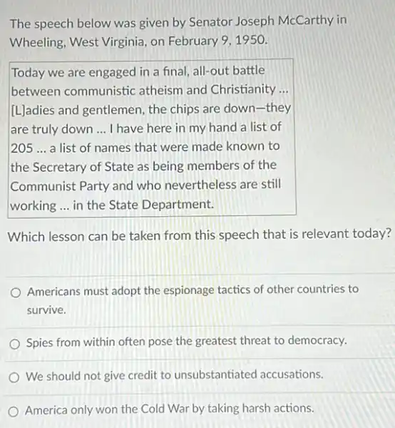 The speech below was given by Senator Joseph McCarthy in
Wheeling, West Virginia, on February 9,1950.
Today we are engaged in a final, all-out battle
between communistic atheism and Christianity ...
[L]adies and gentlemen, the chips are down-they
are truly down __ I have here in my hand a list of
205 __ a list of names that were made known to
the Secretary of State as being members of the
Communist Party and who nevertheless are still
working ... in the State Department.
Which lesson can be taken from this speech that is relevant today?
Americans must adopt the espionage tactics of other countries to
survive.
Spies from within often pose the greatest threat to democracy.
We should not give credit to unsubstantiated accusations.
America only won the Cold War by taking harsh actions.