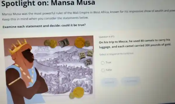 Spotlight on ; Mansa Musa
Mansa Musa was the most powerful ruler of the Mali Empire in West Africa, known for his impressive show of wealth and pow
Keep this in mind when you consider the statements below.
Examine each statement and decide: could it be true?
Question 4 of 5
On his trip to Mecca, he used 80 camels to carry his
luggage, and each camel carried 300 pounds of gold.
Select a response to continue.
True
False
Submit	Continue