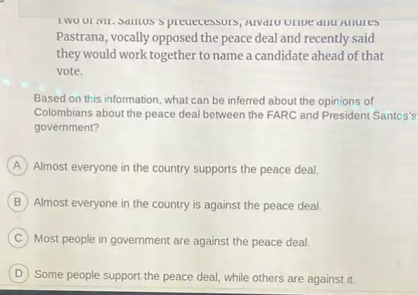 Spreaecessors, AIVaro ULIDE dllu Allures
Pastrana, vocally opposed the peace deal and recently said
they would work together to name a candidate ahead of that
vote.
Based on this information , what can be inferred about the opinions of
Colombians about the peace deal between the FARC and President Santos's
government?
A Almost everyone in the country supports the peace deal
B Almost everyone in the country is against the peace deal.
C Most people in government are against the peace deal.
D
Some people support the peace deal, while others are against it. D