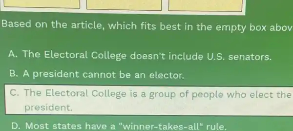 square 
Based on the article, which fits best in the empty box abov
A. The Electoral College doesn't include U.S senators.
B. A president cannot be an elector.
C. The Electoral College is a group of people who elect the
president.
D. Most states have a "winner -takes-all" rule.