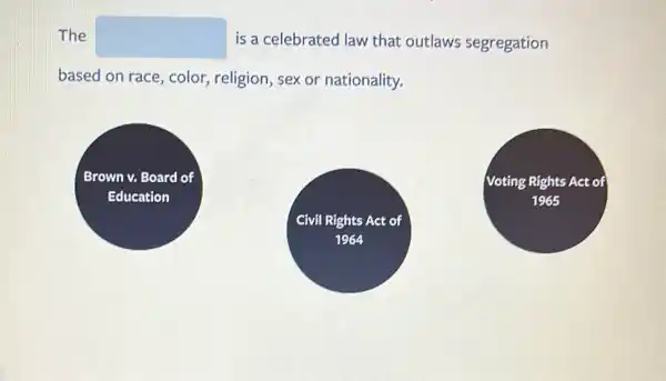 The square  is a celebrated law that outlaws segregation
based on race, color.religion, sex or nationality.
Brown Nn v. Board of
Education
Voting Rights Act of
1965
Civil Rights Act of
1964