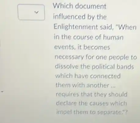 square 
Which document
influenced by the
Enlightenment said "When
in the course of human
events, it becomes
necessary for one people to
dissolve the political bands
which have connected
them with another __
requires that they should
declare the causes which
impel them to separate "?