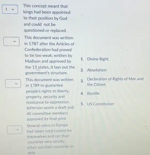 square 
kings had been appointed
This concept meant that
1
to their position by God
and could not be
questioned or replaced.
square 
in 1787 after the Articles of
This document was written
Confederation had proved
to be too weak written by
Madison and approved by
the 13 states, it lays out the
government's structure.
square 
This document was written
in 1789 to guarantee
people's rights to liberty.
property, security and
resistance to oppression.
Jefferson wrote a draft and
40 committee members
approved its final print
square  had taken total control for
Several rulers in Europe
themselves and ran their
countries very strictly;
1. Divine Right
2. Absolutism
3 Declaration of Rights of Man and
the Citizen
4. Bastille
5. US Constitution