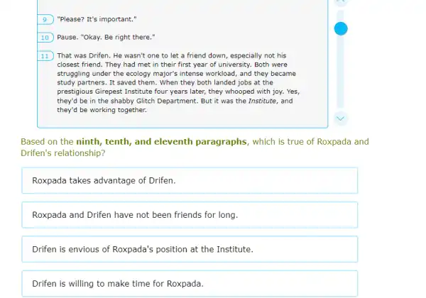 square  ) "Please? It's important."
Pause. "Okay. Be right there."
11 That was Drifen. He wasn't one to let a friend down, especially not his
closest friend. They had met in their first year of university. Both were
struggling under the ecology major's intense workload, and they became
study partners. It saved them. When they both landed jobs at the
prestigious Girepest Institute four years later, they whooped with joy. Yes,
they'd be in the shabby Glitch Department. But it was the Institute,, and
they'd be working together.
Based on the ninth,tenth, and eleventh paragraphs, which is true of Roxpada and
Drifen's relationship?
Roxpada takes advantage of Drifen.
Roxpada and Drifen have not been friends for long.
Drifen is envious of Roxpada's position at the Institute.
Drifen is willing to make time for Roxpada.