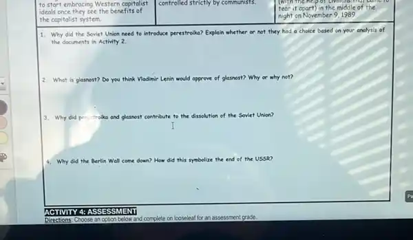 to start embracing Western capitalist
ideals once they see the benefits of
the capitalist system.
controlled strictly by communists.
(with the
tear it apart) in the middle of the
night on November 9,1989.
1. Why did the Soviet Union need to introduce perestroika? Explain whether or not they had a choice based on your analysis of
the documents in Activity 2.
2. What is glasnost? Do you think	glasnost? Why or why not?
3. Why did perestroik and glasnost contribute to the dissolution tion of the Soviet Union?
4. Why did the Berlin Wall come down? How did this symbolize the end of the USSR?
