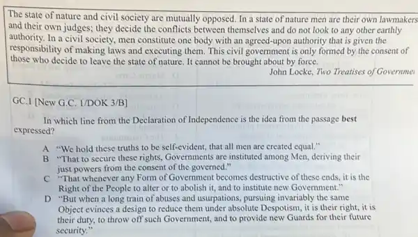 The state of nature and civil society are mutually opposed. In a state of nature men are their own lawmakers
and their own judges ; they decide the conflicts between themselves and do not look to any other earthly
authority.In a civil society , men constitute one body with an agreed-upon authority that is given the
responsibility of making laws and executing them . This civil government is only formed by the consent of
those who decide to leave the state of nature. It cannot be brought about by force.
John Locke, Two Treatises of Governme
GC.I (New G.C. I/DOK 3/B
In which line from the Declaration of Independence is the idea from the passage best
expressed?
A "We hold these truths to be self-evident,that all men are created equal."
B "That to secure these rights, Governments are instituted among Men.deriving their
just powers from the consent of the governed."
C "That whenever any Form of Government becomes destructive of these ends it is the
Right of the People to alter or to abolish it, and to institute new Government."
D "But when a long train of abuses and usurpations, pursuing invariably the same
Object evinces a design to reduce them under absolute Despotism, it is their right, it is
their duty, to throw off such Government, and to provide new Guards for their future
security."