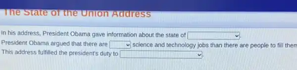 The State or the Union Address
In his address, President Obama gave information about the state of square 
President Obama argued that there are square  science and technology jobs than there are people to fill them
This address fulfilled the president's duty to square