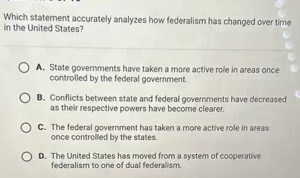 Which statement accurately analyzes how federalism has changed over time
in the United States?
A. State governments have taken a more active role in areas once
controlled by the federal government.
B. Conflicts between state and federal I governments have decreased
as their respective powers have become clearer.
C. The federal government has taken a more active role in areas
once controlled by the states.
D. The United States has moved from a system of cooperative
federalism to one of dual federalism.