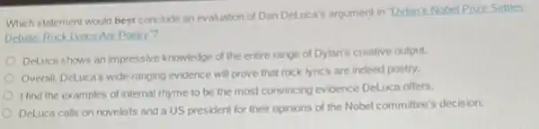 Which statement would best conclude an evaluation of Dan DeLuca's argument in Dylan's Nobel Prize Settles
Debate: Rock Lyrics Are Poetry"?
DeLuca shows an impressive knowledge of the entire range of Dylan's creative output.
Overall, DeLuca's wide-ranging evidence will prove that rock lyrics are indeed poetry.
I find the examples of internal rhyme to be the most convincing evidence DeLuca offers.
DeLuca calls on novelists and a US president for their opinions of the Nobel committee's decision.