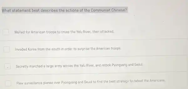 What statement best describes the actions of the Communist Chinese?
Waited for American troops to cross the Yalu River, then attacked.
Invaded Korea from the south in order to surprise the American troops.
Secretly marched a large army across the Yalu River, and retook Pyongyang and Seoul.
Flew surveillance planes over Pyongyang and Seuol to find the best strategy to defeat the Americans.