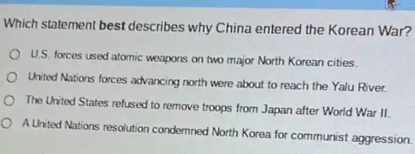 Which statement best describes why China entered the Korean War?
U.S. forces used atomic weapons on two major North Korean cities
United Nations forces advancing north were about to reach the Yalu River.
The United States refused to remove troops from Japan after World War II.
A United Nations resolution condemned North Korea for communist aggression.