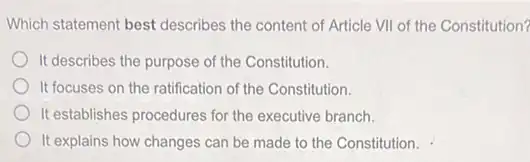 Which statement best describes the content of Article VIII of the Constitution?
It describes the purpose of the Constitution.
It focuses on the ratification of the Constitution.
It establishes procedures for the executive branch.
It explains how changes can be made to the Constitution.