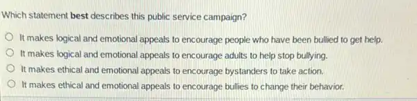 Which statement best describes this public service campaign?
It makes logical and emotional appeals to encourage people who have been bullied to get help.
It makes logical and emotional appeals to encourage adults to help stop bullying.
It makes ethical and emotional appeals to encourage bystanders to take action.
It makes ethical and emotional appeals to encourage bullies to change their behavior.