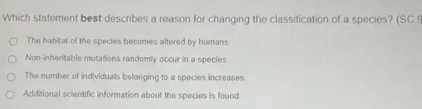 Which statement best describes a reason for changing the classification of a species? (SC.9
The habitat of the species becomes altered by humans.
Non-inheritable mutations randomly occur in a species.
The number of individuals belonging to a species increases.
Additional scientific information about the species is found