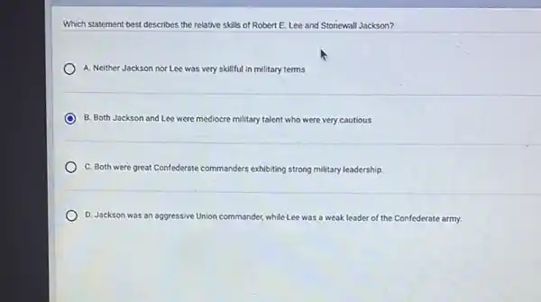 Which statement best describes the relative skills of Robert E. Lee and Stonewall Jackson?
A. Neither Jackson nor Lee was very skillful in military terms
B. Both Jackson and Lee were mediocre military talent who were very cautious
C. Both were great Confederate commanders exhibiting strong military leadership.
D. Jackson was an aggressive Union cc commander, while-Lee was a weak leader of the Confederate army.