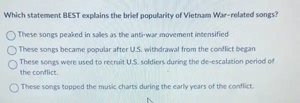 Which statement BEST explains the brief popularity of Vietnam War-related songs?
These songs peaked in sales as the anti-war movement intensified
These songs became popular after U.S.withdrawal from the conflict began
These songs were used to recruit U.S. soldiers during the de-escalation period of
the conflict.
These songs topped the music charts during the early years of the conflict.