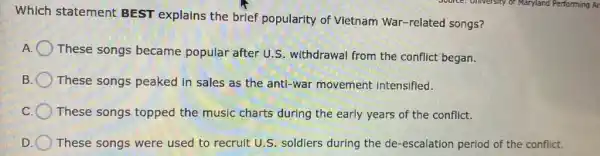 Which statement BEST explains the brief popularity of Vietnam War-related songs?
These songs became popular after U.S withdrawal from the conflict began.
B These songs peaked in sales as the anti-war movement intensified.
These songs topped the music charts during the early years of the conflict.
D These songs were used to recruit U.S.soldiers during the de -escalation period of the conflict.