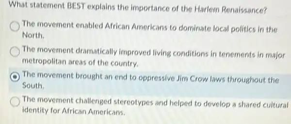 What statement BEST explains the importance of the Harlem Renaissance?
The movement enabled African Americans to dominate local politics in the
North.
The movement dramatically improved living conditions in tenements in major
metropolitan areas of the country.
The movement brought an end to oppressive Jim Crow laws throughout the
South.
The movement challenged stereotypes and helped to develop a shared cultural
identity for African Americans.