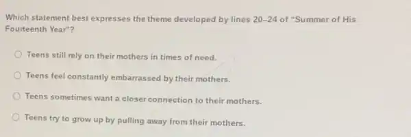 Which statement best expresses the theme developed by lines 20-24 of "Summer of His
Fourteenth Year"?
Teens still rely on their mothers in times of need.
Teens feel constantly embarrassed by their mothers.
Teens sometimes want a closer connection to their mothers.
Teens try to grow up by pulling away from their mothers.