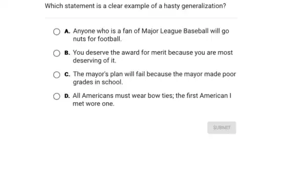 Which statement is a clear example of a hasty generalization?
A. Anyone who is a fan of Major League Baseball will go
nuts for football.
B. You deserve the award for merit because you are most
deserving of it.
C. The mayor's plan will fail because the mayor made poor
grades in school.
D. All Americans must wear bow ties; the first American I
met wore one.