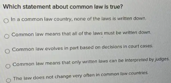 Which statement about common law is true?
In a common law country, none of the laws is written down.
Common law means that all of the laws must be written down.
Common law evolves in part based on decisions in court cases.
Common law means that only written laws can be interpreted by
The law does not change very often in common law countries.