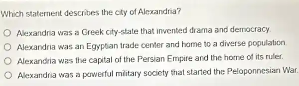 Which statement describes the city of Alexandria?
Alexandria was a Greek city-state that invented drama and democracy.
Alexandria was an Egyptian trade center and home to a diverse population
Alexandria was the capital of the Persian Empire and the home of its ruler
Alexandria was a powerful military society that started the Peloponnesian War.