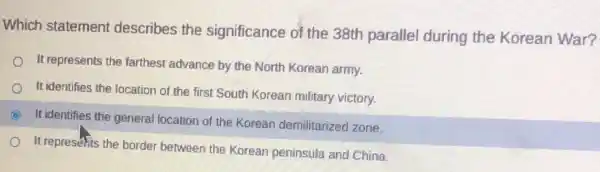 Which statement describes the significance of the 38th parallel during the Korean War?
It represents the farthest advance by the North Korean army.
It identifies the location of the first South Korean military victory.
C It identifies the general location of the Korean demilitarized zone.
It represents the border between the Korean peninsula and China.