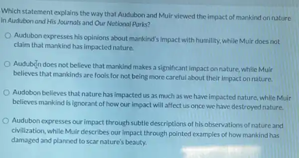 Which statement explains the way that Audubon and Muir viewed the impact of mankind on nature
in Audubon and His Journals and Our National Parks?
Audubon expresses his opinions about mankind's impact with humility, while Muir does not
claim that mankind has impacted nature.
Audubçn does not believe that mankind makes a significant impact on nature.while Muir
believes that mankinds are fools for not being more careful about their impact on nature.
Audobon believes that nature has impacted us as much as we have impacted nature, while Muir
believes mankind is ignorant of how our impact will affect us once we have destroyed nature.
Audubon expresses our impact through subtle descriptions of his observations of nature and
civilization, while Muir describes our impact through pointed examples of how mankind has
damaged and planned to scar nature's beauty.