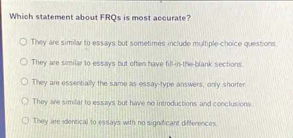 Which statement about FRQs is most accurate?
They are similar to essays but sometimes include multiple-choice questions.
They are similar to essays but often have fill-in-the-blank sections.
They are essentially the same as essay-type answers only shorter.
They are similar to essays but have no introductions and conclusions
They are identical to essays with no significant differences