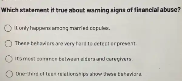 Which statement if true about warning signs of financial abuse?
It only happens among married copules.
These behaviors are very hard to detect or prevent.
It's most common between elders and caregivers.
One-third of teen relationships show these behaviors.