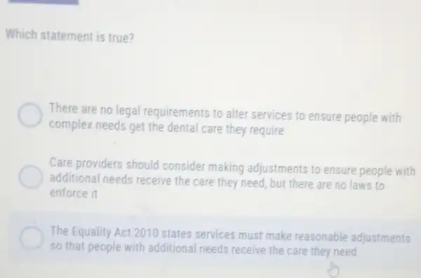 Which statement is true?
There are no legal requirements to alter services to ensure people with
complex needs get the dental care they require
Care providers should consider making adjustments to ensure people with
additional needs receive the care they need, but there are no laws to
enforce it
The Equality Act 2010 states services must make reasonable adjustments
so that people with additional needs receive the care they need