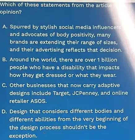 Which of these statements from the article
opinion?
A. Spurred by stylish social media influencers
and advocates of body positivity, many
brands are extending their range of sizes,
and their advertising reflects that decision.
B. Around the world.there are over 1 billion
people who have a disability that impacts
how they get dressed or what they wear.
C. Other businesses that now carry adaptive
designs include Target,JCPenney, and online
retailer ASOS.
D. Design that considers different bodies and
different abilities from the very beginning of
the design process shouldn't be the