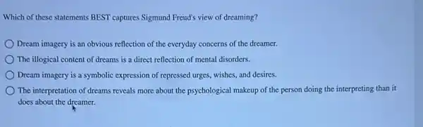 Which of these statements BEST captures Sigmund Freud's view of dreaming?
Dream imagery is an obvious reflection of the everyday concerns of the dreamer.
The illogical content of dreams is a direct reflection of mental disorders.
Dream imagery is a symbolic expression of repressed urges, wishes, and desires.
The interpretation of dreams reveals more about the psychological makeup of the person doing the interpreting than it
does about the dreamer.