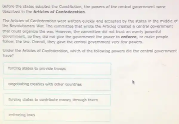 Before the states adopted the Constitution, the powers of the central government were
described in the Articles of Confederation.
The Articles of Confederation were written quickly and accepted by the states in the middle of
the Revolutionary War. The committee that wrote the Articles created a central government
that could organize the war. However, the committee did not trust an overly powerful
government, so they did not give the government the power to enforce or make people
follow, the law. Overall,they gave the central government very few powers.
Under the Articles of Confederation, which of the following powers did the central government
have?
forcing states to provide troops
negotiating treaties with other countries
forcing states to contribute money through taxes
enforcing laws