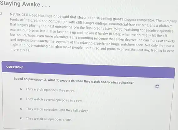 Staying Awake __
Netflix CEO Reed Hasting once said that sleep Is the streaming giant's biggest competitor. The company
fends off its dreamland competition with cliff-hanger endings commercial-free content, and a platform
that begins playing the next episode before the final credits have rolled Watching consecutive episodes
excites our brains, but it also keeps us up and makes it harder to sleep when we do finally hit the off
button. Perhaps even more alarming is the mounting evidence that sleep deprivation can increase anxiety
and depression-exactly the opposite of the relaxing experience binge-watchers seek. Not only that, but a
night of binge-watching can also make people more tired and prone to errors the next day,leading to even
more stress.
QUESTION 1
Based on paragraph 2 what do people do when they watch consecutive episodes?
A They watch episodes they enjoy.
B They watch several episodes in a row.
c They watch episodes until they fall asleep.
D They watch all episodes alone