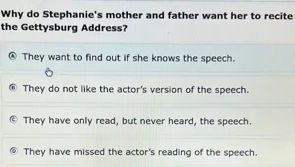 Why do Stephanie's mother and father want her to recite
the Gettysburg Address?
A They want to find out if she knows the speech.
B They do not like the actor's version of the speech.
C They have only read, but never heard, the speech.
D They have missed the actor's reading of the speech.