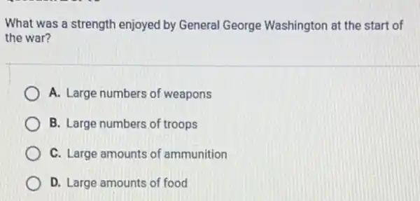 What was a strength enjoyed by General George Washington at the start of
the war?
A. Large numbers of weapons
B. Large numbers of troops
C. Large amounts of ammunition
D. Large amounts of food