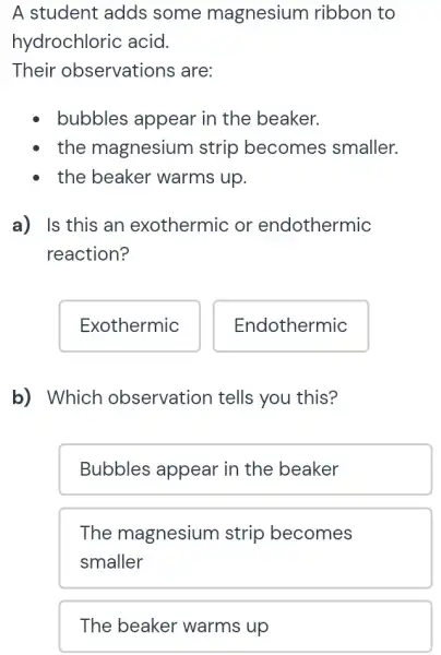 A student adds some magnesium ribbon to
hydrochloric acid.
Their observations are:
bubbles appear in the beaker.
the magnesium strip becomes smaller.
the beaker warms up.
a) Is this an exothermic or endothermic
reaction?
Exothermic
b) Which observation tells you this?
Bubbles appear in the beaker
The magnesium strip becomes
smaller
The beaker warms up