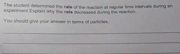 The student determined the rate of the reaction at regular time intervals during an
experiment.Explain why the rate decreased during the reaction.
You should give your answer in terms of particles.
__